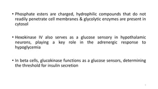 • Phosphate esters are charged, hydrophilic compounds that do not
readily penetrate cell membranes & glycolytic enzymes are present in
cytosol
• Hexokinase IV also serves as a glucose sensory in hypothalamic
neurons, playing a key role in the adrenergic response to
hypoglycemia
• In beta cells, glucokinase functions as a glucose sensors, determining
the threshold for insulin secretion
5
 