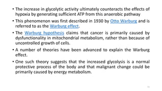 • The increase in glycolytic activity ultimately counteracts the effects of
hypoxia by generating sufficient ATP from this anaerobic pathway
• This phenomenon was first described in 1930 by Otto Warburg and is
referred to as the Warburg effect.
• The Warburg hypothesis claims that cancer is primarily caused by
dysfunctionality in mitochondrial metabolism, rather than because of
uncontrolled growth of cells.
• A number of theories have been advanced to explain the Warburg
effect.
• One such theory suggests that the increased glycolysis is a normal
protective process of the body and that malignant change could be
primarily caused by energy metabolism.
51
 