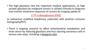 • The high glycolysis rate has important medical applications, as high
aerobic glycolysis by malignant tumors is utilized clinically to diagnose
and monitor treatment responses of cancers by imaging uptake of
2-18F-2-deoxyglucose (FDG)
(a radioactive modified hexokinase substrate) with positron emission
tomography(PET).
• There is ongoing research to affect mitochondrial metabolism and
treat cancer by reducing glycolysis and thus starving cancerous cells in
various new ways, including a ketogenic diet.
52
 