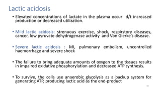 Lactic acidosis
• Elevated concentrations of lactate in the plasma occur d/t increased
production or decreased utilization.
• Mild lactic acidosis: strenuous exercise, shock, respirstory diseases,
cancer, low pyruvate dehydrogenase activity and Von Gierke’s disease.
• Severe lactic acidosis : MI, pulmonary embolism, uncontrolled
haemorrhage and severe shock
• The failure to bring adequate amounts of oxygen to the tissues results
in impaired oxidative phosphorylation and decreased ATP synthesis.
• To survive, the cells use anaerobic glycolysis as a backup system for
generating ATP, producing lactic acid as the end-product
64
 