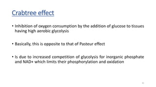 Crabtree effect
• Inhibition of oxygen consumption by the addition of glucose to tissues
having high aerobic glycolysis
• Basically, this is opposite to that of Pasteur effect
• Is due to increased competition of glycolysis for inorganic phosphate
and NAD+ which limits their phosphorylation and oxidation
82
 