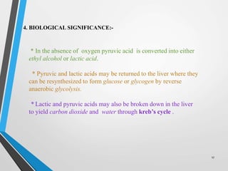 17
4. BIOLOGICAL SIGNIFICANCE:-
* In the absence of oxygen pyruvic acid is converted into either
ethyl alcohol or lactic acid.
* Pyruvic and lactic acids may be returned to the liver where they
can be resynthesized to form glucose or glycogen by reverse
anaerobic glycolysis.
* Lactic and pyruvic acids may also be broken down in the liver
to yield carbon dioxide and water through kreb’s cycle .
 