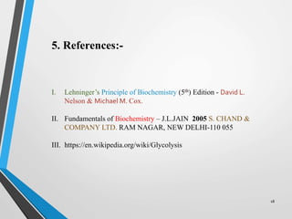 18
5. References:-
I. Lehninger’s Principle of Biochemistry (5th) Edition - David L.
Nelson & Michael M. Cox.
II. Fundamentals of Biochemistry – J.L.JAIN 2005 S. CHAND &
COMPANY LTD. RAM NAGAR, NEW DELHI-110 055
III. https://en.wikipedia.org/wiki/Glycolysis
 