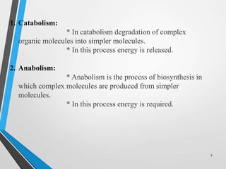 1. Catabolism:
* In catabolism degradation of complex
organic molecules into simpler molecules.
* In this process energy is released.
2. Anabolism:
* Anabolism is the process of biosynthesis in
which complex molecules are produced from simpler
molecules.
* In this process energy is required.
6
 