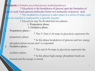 Glycolysis: ( Embden-meyerhof-parnas method/pathway)
* Glycolysis is the breakdown of glucose upto the formation of
pyruvic acid. Each glucose molecules forms two molecules of pyruvic acid.
* The breakdown of glucose is takes place in a series of steps, each
stepwise reaction is catalyzed by a specific enzyme.
* Glycolysis may be divided into two phases :
1. Preparatory phase.
2. Oxidative phase.
1. Preparatory phase :-
* The 1st four (1-4) steps in glycolysis represents the
preparatory phase.
* In this phase breakdown of glucose and low energy
phosphorylation occurs and I is expended.
2. Oxidative phase :-
* The end (5-9) steps in glycolysis represents the
oxidative phase.
* In this phase high-energy phosphate bonds are
formed and the energy is stored.
7
 