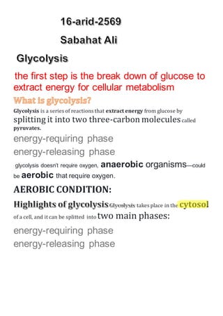 the first step is the break down of glucose to
extract energy for cellular metabolism
Glycolysis is a series of reactions that extract energy from glucose by
splitting it into two three-carbon moleculescalled
pyruvates.
energy-requiring phase
energy-releasing phase
glycolysis doesn’t require oxygen, anaerobic organisms—could
be aerobic that require oxygen.
AEROBIC CONDITION:
takes place in the cytosol
of a cell, and it can be splitted into two main phases:
energy-requiring phase
energy-releasing phase
 