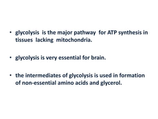 • glycolysis is the major pathway for ATP synthesis in
tissues lacking mitochondria.
• glycolysis is very essential for brain.
• the intermediates of glycolysis is used in formation
of non-essential amino acids and glycerol.
 