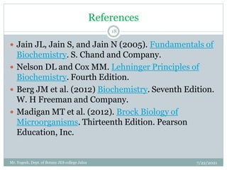 References
 Jain JL, Jain S, and Jain N (2005). Fundamentals of
Biochemistry. S. Chand and Company.
 Nelson DL and Cox MM. Lehninger Principles of
Biochemistry. Fourth Edition.
 Berg JM et al. (2012) Biochemistry. Seventh Edition.
W. H Freeman and Company.
 Madigan MT et al. (2012). Brock Biology of
Microorganisms. Thirteenth Edition. Pearson
Education, Inc.
7/22/2021
18
Mr. Yogesh, Dept. of Botany JES college Jalna
 