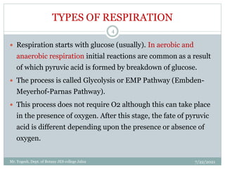 TYPES OF RESPIRATION
 Respiration starts with glucose (usually). In aerobic and
anaerobic respiration initial reactions are common as a result
of which pyruvic acid is formed by breakdown of glucose.
 The process is called Glycolysis or EMP Pathway (Embden-
Meyerhof-Parnas Pathway).
 This process does not require O2 although this can take place
in the presence of oxygen. After this stage, the fate of pyruvic
acid is different depending upon the presence or absence of
oxygen.
7/22/2021
4
Mr. Yogesh, Dept. of Botany JES college Jalna
 
