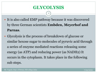 GLYCOLYSIS
 It is also called EMP pathway because it was discovered
by three German scientists Embden, Meyerhof and
Parnas.
 Glycolysis is the process of breakdown of glucose or
similar hexose sugar to molecules of pyruvic acid through
a series of enzyme mediated reactions releasing some
energy (as ATP) and reducing power (as NADH2) It
occurs in the cytoplasm. It takes place in the following
sub steps.
7/22/2021
8
Mr. Yogesh, Dept. of Botany JES college Jalna
 