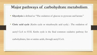 Major pathways of carbohydrate metabolism
• Glycolysis is defined as “The oxidation of glucose to pyruvate and lactate.”
• Citric acid cycle (Krebs cycle or tricarboxylic acid cycle) : The oxidation of
acetyl CoA to CO2. Krebs cycle is the final common oxidative pathway for
carbohydrates, fats or amino acids, through acetyl CoA.
 