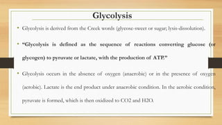 Glycolysis
• Glycolysis is derived from the Creek words (glycose-sweet or sugar; lysis-dissolution).
• “Glycolysis is defined as the sequence of reactions converting glucose (or
glycogen) to pyruvate or lactate, with the production of ATP.”
• Glycolysis occurs in the absence of oxygen (anaerobic) or in the presence of oxygen
(aerobic). Lactate is the end product under anaerobic condition. In the aerobic condition,
pyruvate is formed, which is then oxidized to CO2 and H2O.
 