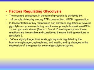 • Factors Regulating Glycolysis
• The required adjustment in the rate of glycolysis is achieved by:
• 1-A complex interplay among ATP consumption, NADH regeneration.
• 2- Concentration of key metabolites and allosteric regulation of several
glycolytic enzymes—including hexokinase, phosphofructokinase(PFK-
1), and pyruvate kinase (Steps 1, 3 and 10 are key enzymes; these
reactions are irreversible and considered the rate limiting reactions in
glycolysis ).
• 3-On a slightly longer time scale, glycolysis is regulated by the
hormones glucagon, epinephrine, and insulin, and by changes in the
expression of the genes for several glycolytic enzymes.
 