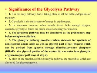 • Significance of the Glycolysis Pathway
• 1. It is the only pathway that is taking place in all the cells (cytoplasm) of
the body.
• 2. Glycolysis is the only source of energy in erythrocytes.
• 3. In strenuous exercise, when muscle tissue lacks enough oxygen,
anaerobic glycolysis forms the major source of energy for muscles.
• 4. The glycolytic pathway may be considered as the preliminary step
before complete oxidation.
• 5. The glycolytic pathway provides carbon skeletons for synthesis of
non-essential amino acids as well as glycerol part of fat (glycerol which
can be derived from glucose through dihydroxyacetone phosphate
(DHAP) also glycerol portion of the neutral fat can enter into glycolytic
or gluconeogenic pathways at step 4).
• 6. Most of the reactions of the glycolytic pathway are reversible, which are
also used for gluconeogenesis.
 