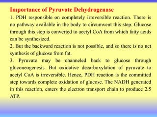 Importance of Pyruvate Dehydrogenase
1. PDH responsible on completely irreversible reaction. There is
no pathway available in the body to circumvent this step. Glucose
through this step is converted to acetyl CoA from which fatty acids
can be synthesized.
2. But the backward reaction is not possible, and so there is no net
synthesis of glucose from fat.
3. Pyruvate may be channeled back to glucose through
gluconeogenesis. But oxidative decarboxylation of pyruvate to
acetyl CoA is irreversible. Hence, PDH reaction is the committed
step towards complete oxidation of glucose. The NADH generated
in this reaction, enters the electron transport chain to produce 2.5
ATP.
 