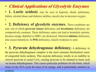 • Clinical Applications of Glycolytic Enzymes
• 1. Lactic acidosis may be seen in hypoxia, shock, pulmonary
failure, alcohol abuse and diabetes mellitus ,mostly due to decrease oxygen .
•
• 2. Deficiency of glycolytic enzymes. These conditions are
rare, out of which pyruvate kinase deficiency and hexokinase deficiency are
comparatively common. These deficiency states can lead to hemolytic anemia,
because energy depleted so RBCs are destroyed. Inherited aldolase deficiency
also causes hemolysis. In PFK deficiency, muscle weakness is seen.
•
• 3. Pyruvate dehydrogenase deficiency: A deficiency in
the pyruvate dehydrogenase complex is the most common biochemical cause
of congenital lactic acidosis. This enzyme deficiency results in an inability to
convert pyruvate to acetyl CoA, causing pyruvate to be shunted to lactic acid
via lactate dehydrogenase .This causes particular problems for the brain, which
relies on the TCA cycle for most of its energy, and is particularly sensitive to
acidosis.
 