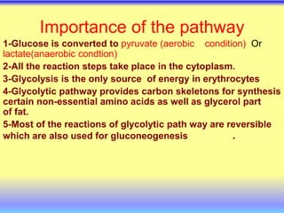 Importance of the pathway
1-Glucose is converted to pyruvate (aerobic condition) Or
lactate(anaerobic condtion)
2-All the reaction steps take place in the cytoplasm.
3-Glycolysis is the only source of energy in erythrocytes
4-Glycolytic pathway provides carbon skeletons for synthesis
certain non-essential amino acids as well as glycerol part
of fat.
5-Most of the reactions of glycolytic path way are reversible
which are also used for gluconeogenesis .
 