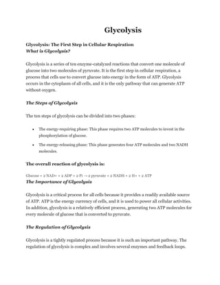 Glycolysis
Glycolysis: The First Step in Cellular Respiration
What is Glycolysis?
Glycolysis is a series of ten enzyme-catalyzed reactions that convert one molecule of
glucose into two molecules of pyruvate. It is the first step in cellular respiration, a
process that cells use to convert glucose into energy in the form of ATP. Glycolysis
occurs in the cytoplasm of all cells, and it is the only pathway that can generate ATP
without oxygen.
The Steps of Glycolysis
The ten steps of glycolysis can be divided into two phases:
• The energy-requiring phase: This phase requires two ATP molecules to invest in the
phosphorylation of glucose.
• The energy-releasing phase: This phase generates four ATP molecules and two NADH
molecules.
The overall reaction of glycolysis is:
Glucose + 2 NAD+ + 2 ADP + 2 Pi → 2 pyruvate + 2 NADH + 2 H+ + 2 ATP
The Importance of Glycolysis
Glycolysis is a critical process for all cells because it provides a readily available source
of ATP. ATP is the energy currency of cells, and it is used to power all cellular activities.
In addition, glycolysis is a relatively efficient process, generating two ATP molecules for
every molecule of glucose that is converted to pyruvate.
The Regulation of Glycolysis
Glycolysis is a tightly regulated process because it is such an important pathway. The
regulation of glycolysis is complex and involves several enzymes and feedback loops.
 