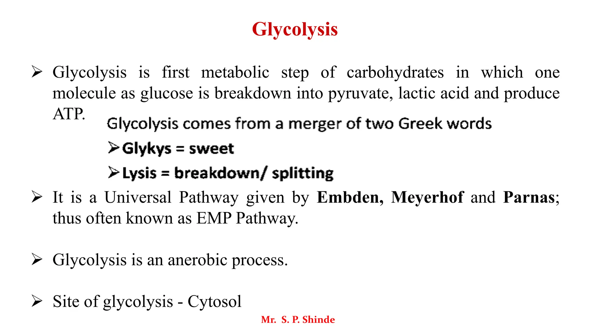 Glycolysis
➢ Glycolysis is first metabolic step of carbohydrates in which one
molecule as glucose is breakdown into pyruvate, lactic acid and produce
ATP.
➢ It is a Universal Pathway given by Embden, Meyerhof and Parnas;
thus often known as EMP Pathway.
➢ Glycolysis is an anerobic process.
➢ Site of glycolysis - Cytosol
Mr. S. P. Shinde
 