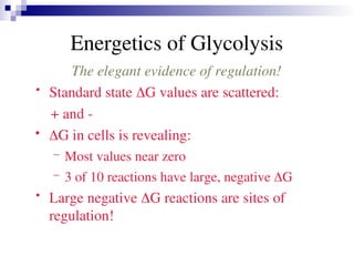 Energetics of Glycolysis
The elegant evidence of regulation!
• Standard state G values are scattered:
+ and -
 G in cells is revealing:
– Most values near zero
– 3 of 10 reactions have large, negative G
• Large negative G reactions are sites of
regulation!
 
