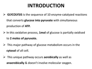 INTRODUCTION
 GLYCOLYSIS is the sequence of 10 enzyme-catalyzed reactions
that converts glucose into pyruvate with simultaneous
production of ATP.
 In this oxidative process, 1mol of glucose is partially oxidised
to 2 moles of pyruvate.
 This major pathway of glucose metabolism occurs in the
cytosol of all cell.
 This unique pathway occurs aerobically as well as
anaerobically & doesn’t involve molecular oxygen.
 