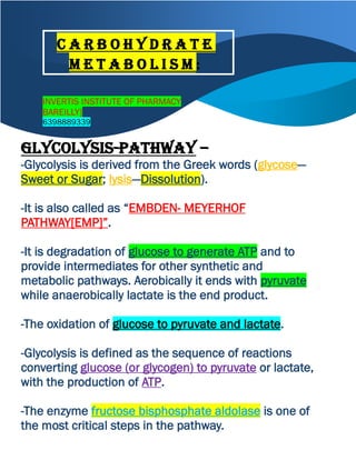 INVERTIS INSTITUTE OF PHARMACY
BAREILLY]
6398889339
Glycolysis-Pathway –
-Glycolysis is derived from the Greek words (glycose—
Sweet or Sugar; lysis—Dissolution).
-It is also called as “EMBDEN- MEYERHOF
PATHWAY[EMP]”.
-It is degradation of glucose to generate ATP and to
provide intermediates for other synthetic and
metabolic pathways. Aerobically it ends with pyruvate
while anaerobically lactate is the end product.
-The oxidation of glucose to pyruvate and lactate.
-Glycolysis is defined as the sequence of reactions
converting glucose (or glycogen) to pyruvate or lactate,
with the production of ATP.
-The enzyme fructose bisphosphate aldolase is one of
the most critical steps in the pathway.
C a r b o h y d r a t e
m e t a b o l i s m :
 