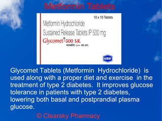 Metformin Tablets
© Clearsky Pharmacy
Glycomet Tablets (Metformin Hydrochloride) is
used along with a proper diet and exercise in the
treatment of type 2 diabetes. It improves glucose
tolerance in patients with type 2 diabetes,
lowering both basal and postprandial plasma
glucose.
 