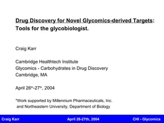 Drug Discovery for Novel Glycomics-derived Targets:
       Tools for the glycobiologist.


       Craig Karr

       Cambridge Healthtech Institute
       Glycomics - Carbohydrates in Drug Discovery
       Cambridge, MA

       April 26th-27th, 2004

       *Work supported by Millennium Pharmaceuticals, Inc.
        and Northeastern University, Department of Biology


Craig Karr                        April 26-27th, 2004        CHI - Glycomics
 