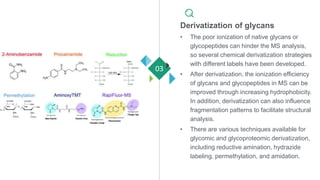 Derivatization of glycans
• The poor ionization of native glycans or
glycopeptides can hinder the MS analysis,
so several chemical derivatization strategies
with different labels have been developed.
• After derivatization, the ionization efficiency
of glycans and glycopeptides in MS can be
improved through increasing hydrophobicity.
In addition, derivatization can also influence
fragmentation patterns to facilitate structural
analysis.
• There are various techniques available for
glycomic and glycoproteomic derivatization,
including reductive amination, hydrazide
labeling, permethylation, and amidation.
03
 