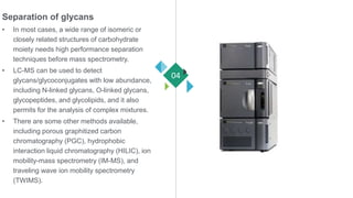 Separation of glycans
• In most cases, a wide range of isomeric or
closely related structures of carbohydrate
moiety needs high performance separation
techniques before mass spectrometry.
• LC-MS can be used to detect
glycans/glycoconjugates with low abundance,
including N-linked glycans, O-linked glycans,
glycopeptides, and glycolipids, and it also
permits for the analysis of complex mixtures.
• There are some other methods available,
including porous graphitized carbon
chromatography (PGC), hydrophobic
interaction liquid chromatography (HILIC), ion
mobility-mass spectrometry (IM-MS), and
traveling wave ion mobility spectrometry
(TWIMS).
04
 