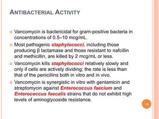 ANTIBACTERIAL ACTIVITY
 Vancomycin is bactericidal for gram-positive bacteria in
concentrations of 0.5–10 mcg/mL.
 Most pathogenic staphylococci, including those
producing β lactamase and those resistant to nafcillin
and methicillin, are killed by 2 mcg/mL or less.
 Vancomycin kills staphylococci relatively slowly and
only if cells are actively dividing; the rate is less than
that of the penicillins both in vitro and in vivo.
 Vancomycin is synergistic in vitro with gentamicin and
streptomycin against Enterococcus faecium and
Enterococcus faecalis strains that do not exhibit high
levels of aminoglycoside resistance.
10
 