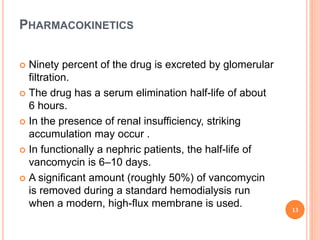 PHARMACOKINETICS
 Ninety percent of the drug is excreted by glomerular
filtration.
 The drug has a serum elimination half-life of about
6 hours.
 In the presence of renal insufficiency, striking
accumulation may occur .
 In functionally a nephric patients, the half-life of
vancomycin is 6–10 days.
 A significant amount (roughly 50%) of vancomycin
is removed during a standard hemodialysis run
when a modern, high-flux membrane is used.
13
 