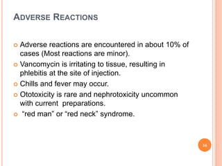 ADVERSE REACTIONS
 Adverse reactions are encountered in about 10% of
cases (Most reactions are minor).
 Vancomycin is irritating to tissue, resulting in
phlebitis at the site of injection.
 Chills and fever may occur.
 Ototoxicity is rare and nephrotoxicity uncommon
with current preparations.
 “red man” or “red neck” syndrome.
16
 