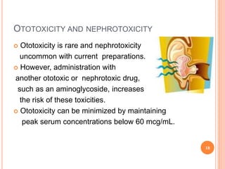 OTOTOXICITY AND NEPHROTOXICITY
 Ototoxicity is rare and nephrotoxicity
uncommon with current preparations.
 However, administration with
another ototoxic or nephrotoxic drug,
such as an aminoglycoside, increases
the risk of these toxicities.
 Ototoxicity can be minimized by maintaining
peak serum concentrations below 60 mcg/mL.
18
 