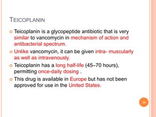 TEICOPLANIN
 Teicoplanin is a glycopeptide antibiotic that is very
similar to vancomycin in mechanism of action and
antibacterial spectrum.
 Unlike vancomycin, it can be given intra- muscularly
as well as intravenously.
 Teicoplanin has a long half-life (45–70 hours),
permitting once-daily dosing .
 This drug is available in Europe but has not been
approved for use in the United States.
20
 