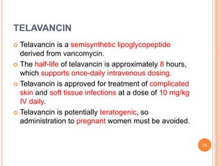 TELAVANCIN
 Telavancin is a semisynthetic lipoglycopeptide
derived from vancomycin.
 The half-life of telavancin is approximately 8 hours,
which supports once-daily intravenous dosing.
 Telavancin is approved for treatment of complicated
skin and soft tissue infections at a dose of 10 mg/kg
IV daily.
 Telavancin is potentially teratogenic, so
administration to pregnant women must be avoided.
21
 