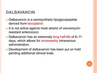 DALBAVANCIN
 Dalbavancin is a semisynthetic lipoglycopeptide
derived from teicoplanin.
 It is not active against most strains of vancomycin-
resistant enterococci.
 Dalbavancin has an extremely long half-life of 6–11
days, which allows for onceweekly intravenous
administration.
 Development of dalbavancin has been put on hold
pending additional clinical trials.
22
 