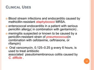 CLINICAL USES
 Blood stream infections and endocarditis caused by
methicillin-resistant staphylococci MRSA.
 enterococcal endocarditis in a patient with serious
penicillin allergy( in combination with gentamicin) .
 meningitis suspected or known to be caused by a
penicillin-resistant strain of pneumococcus(in
combination with cefotaxime, ceftriaxone, or
rifampin)
 Oral vancomycin, 0.125–0.25 g every 6 hours, is
used to treat antibiotic
associated pseudomembranous colitis caused by
C. difficile .
15
 