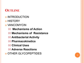 OUTLINE
 INTRODUCTION
 HISTORY
 VANCOMYCIN
◊◊ Mechanisms of Action
◊◊ Mechanisms of Resistance
◊◊ Antibacterial Activity
◊◊ Pharmacokinetics
◊◊ Clinical Uses
◊◊ Adverse Reactions
 OTHER GLYCOPEPTIDES 2
 