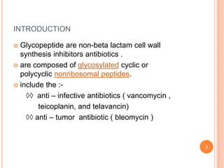 INTRODUCTION
 Glycopeptide are non-beta lactam cell wall
synthesis inhibitors antibiotics .
 are composed of glycosylated cyclic or
polycyclic nonribosomal peptides.
 include the :-
◊◊ anti – infective antibiotics ( vancomycin ,
teicoplanin, and telavancin)
◊◊ anti – tumor antibiotic ( bleomycin )
3
 