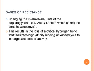 BASES OF RESISTANCE
 Changing the D-Ala-D-Ala unite of the
peptidoglycane to D-Ala-D-Lactate which cannot be
bond to vancomycin.
 This results in the loss of a critical hydrogen bond
that facilitates high affinity binding of vancomycin to
its target and loss of activity.
8
 
