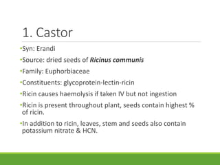 1. Castor
•Syn: Erandi
•Source: dried seeds of Ricinus communis
•Family: Euphorbiaceae
•Constituents: glycoprotein-lectin-ricin
•Ricin causes haemolysis if taken IV but not ingestion
•Ricin is present throughout plant, seeds contain highest %
of ricin.
•In addition to ricin, leaves, stem and seeds also contain
potassium nitrate & HCN.
 