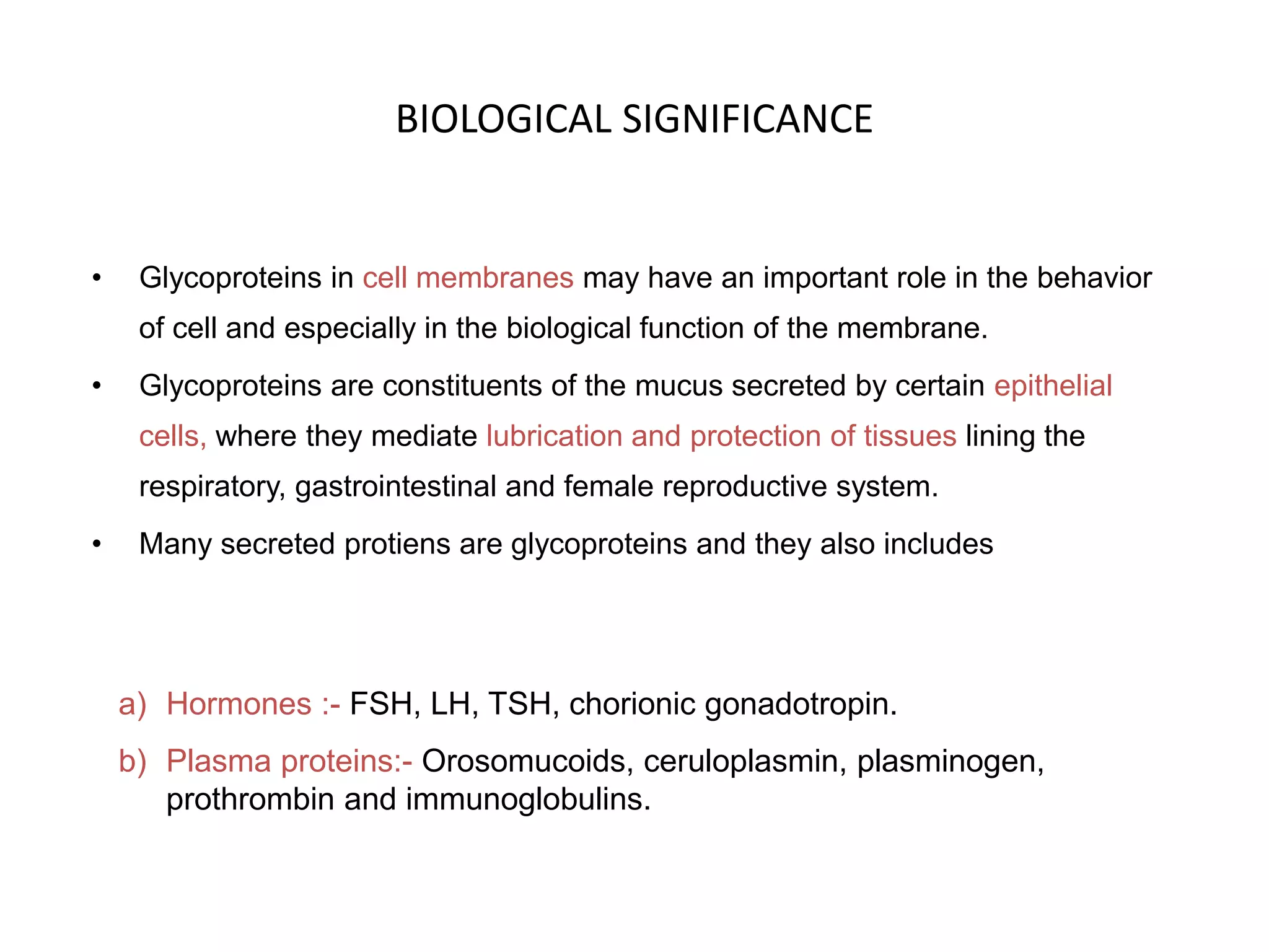 BIOLOGICAL SIGNIFICANCE
• Glycoproteins in cell membranes may have an important role in the behavior
of cell and especially in the biological function of the membrane.
• Glycoproteins are constituents of the mucus secreted by certain epithelial
cells, where they mediate lubrication and protection of tissues lining the
respiratory, gastrointestinal and female reproductive system.
• Many secreted protiens are glycoproteins and they also includes
a) Hormones :- FSH, LH, TSH, chorionic gonadotropin.
b) Plasma proteins:- Orosomucoids, ceruloplasmin, plasminogen,
prothrombin and immunoglobulins.
 