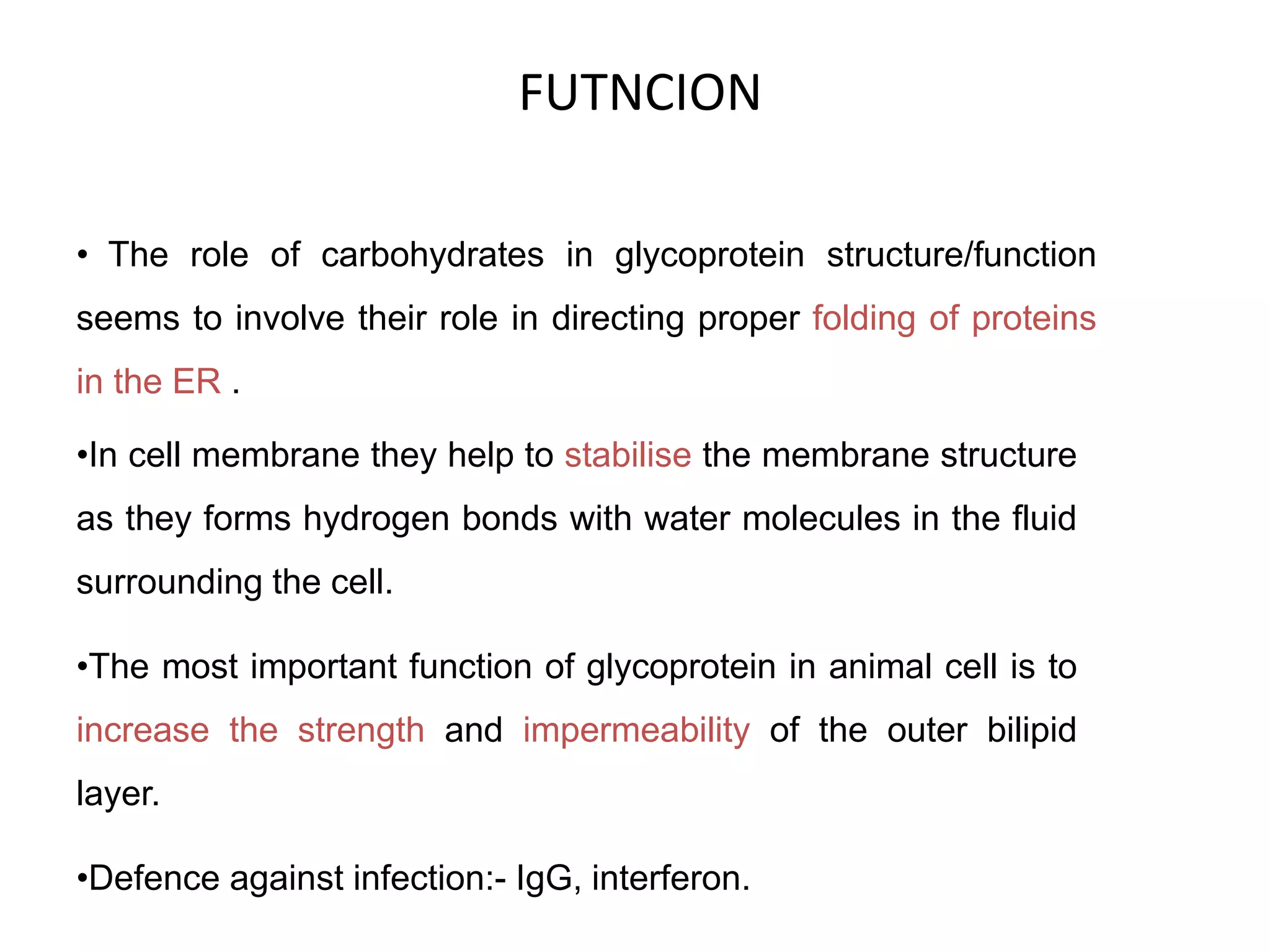 FUTNCION
• The role of carbohydrates in glycoprotein structure/function
seems to involve their role in directing proper folding of proteins
in the ER .
•In cell membrane they help to stabilise the membrane structure
as they forms hydrogen bonds with water molecules in the fluid
surrounding the cell.
•The most important function of glycoprotein in animal cell is to
increase the strength and impermeability of the outer bilipid
layer.
•Defence against infection:- IgG, interferon.
 