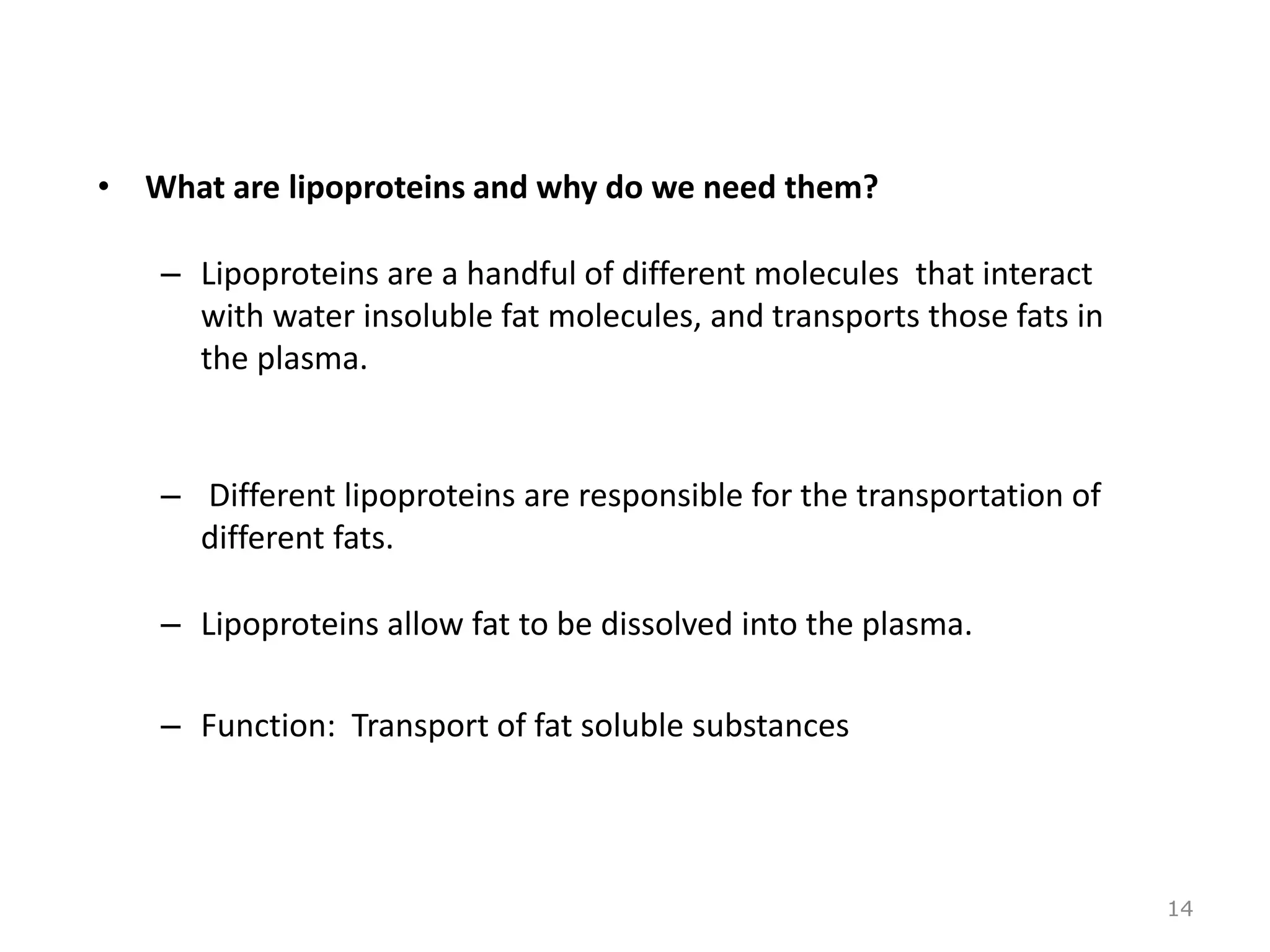 • What are lipoproteins and why do we need them?
– Lipoproteins are a handful of different molecules that interact
with water insoluble fat molecules, and transports those fats in
the plasma.
– Different lipoproteins are responsible for the transportation of
different fats.
– Lipoproteins allow fat to be dissolved into the plasma.
– Function: Transport of fat soluble substances
14
 