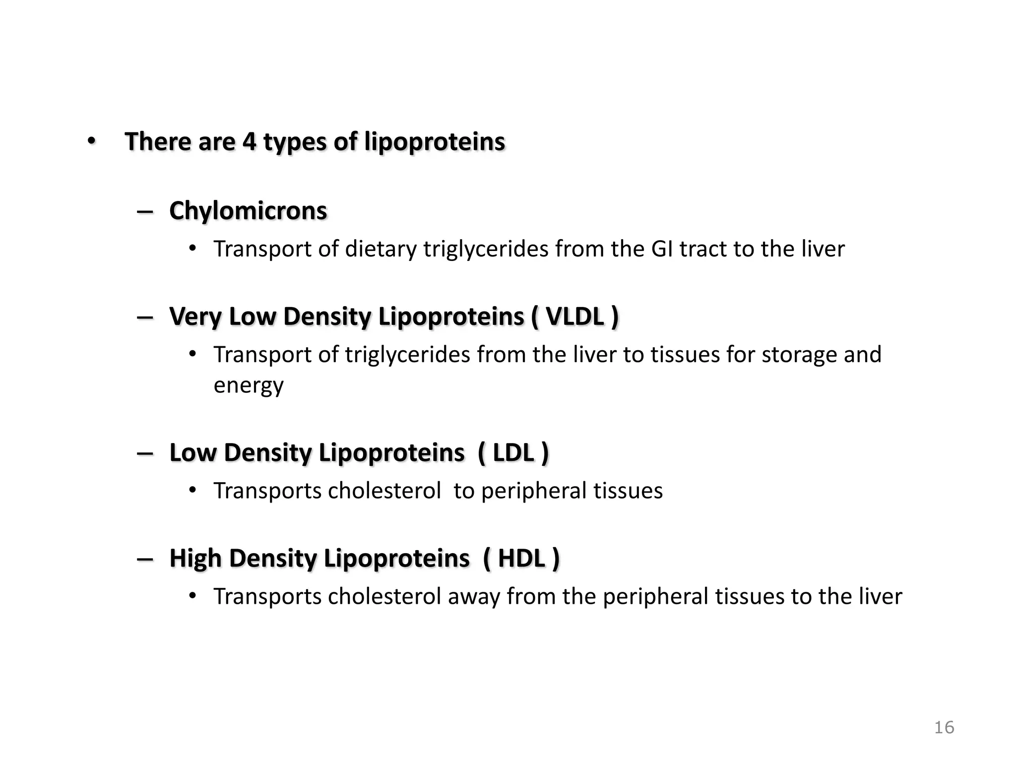 • There are 4 types of lipoproteins
– Chylomicrons
• Transport of dietary triglycerides from the GI tract to the liver
– Very Low Density Lipoproteins ( VLDL )
• Transport of triglycerides from the liver to tissues for storage and
energy
– Low Density Lipoproteins ( LDL )
• Transports cholesterol to peripheral tissues
– High Density Lipoproteins ( HDL )
• Transports cholesterol away from the peripheral tissues to the liver
16
 