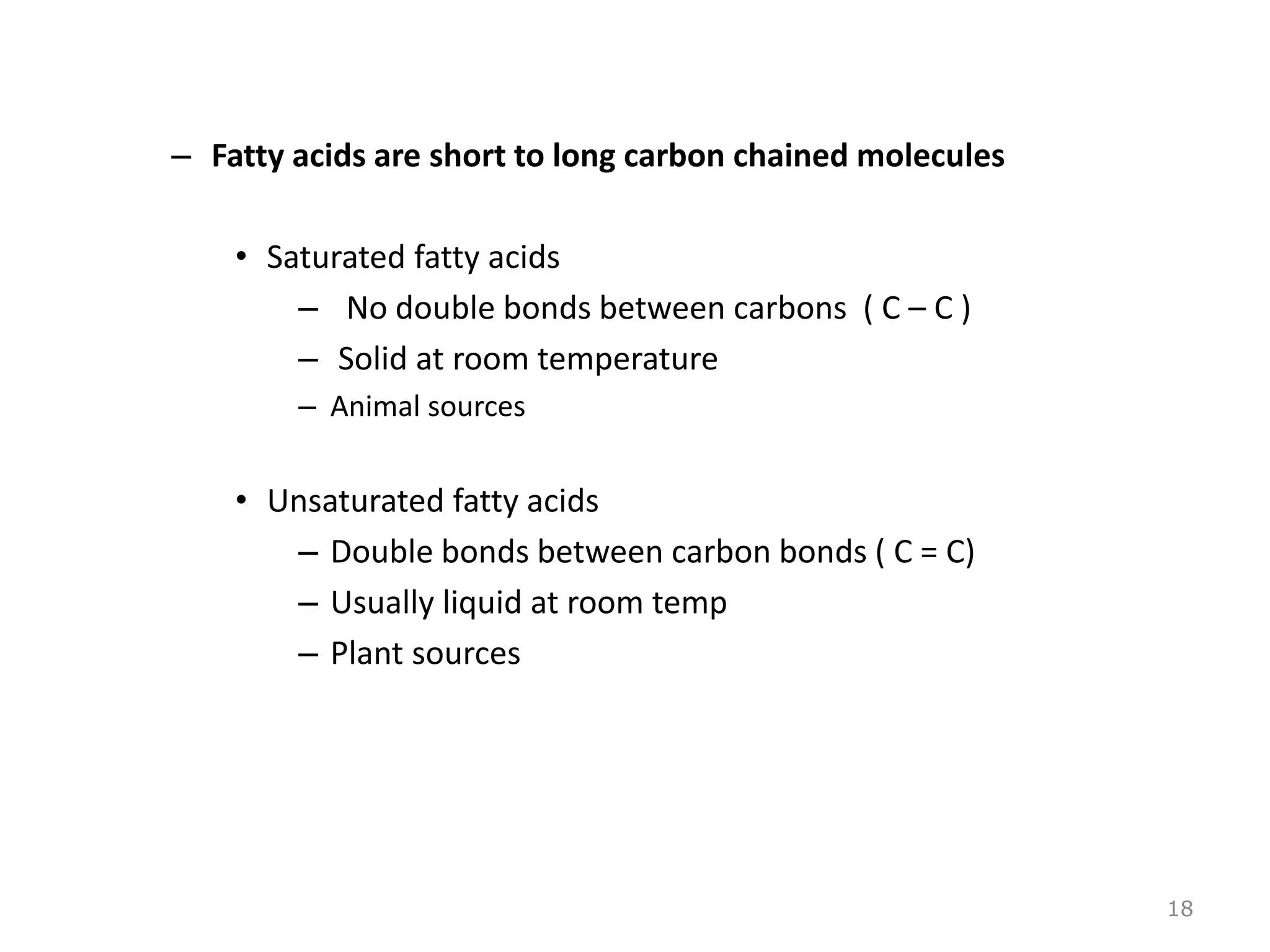 – Fatty acids are short to long carbon chained molecules
• Saturated fatty acids
– No double bonds between carbons ( C – C )
– Solid at room temperature
– Animal sources
• Unsaturated fatty acids
– Double bonds between carbon bonds ( C = C)
– Usually liquid at room temp
– Plant sources
18
 