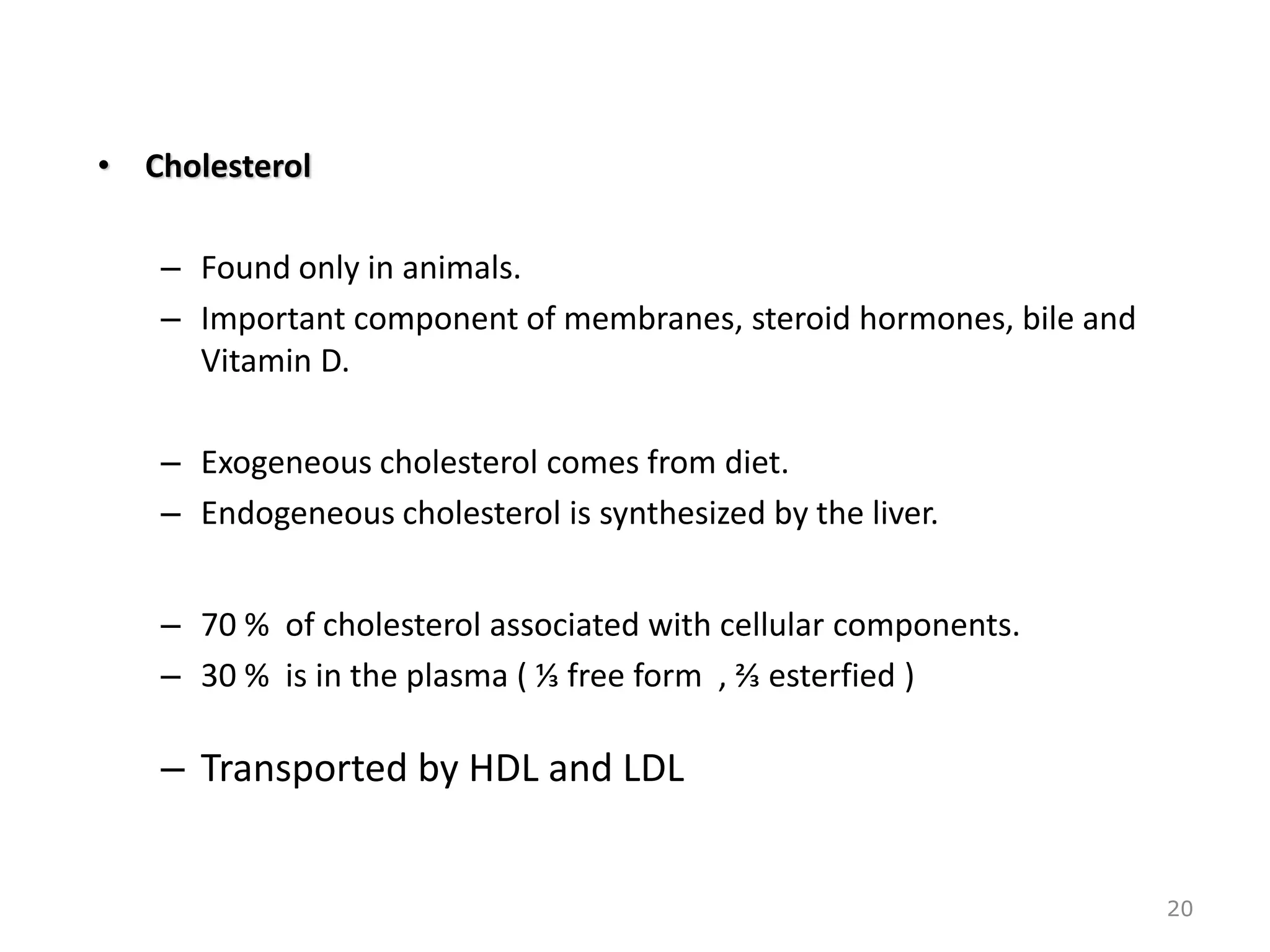 • Cholesterol
– Found only in animals.
– Important component of membranes, steroid hormones, bile and
Vitamin D.
– Exogeneous cholesterol comes from diet.
– Endogeneous cholesterol is synthesized by the liver.
– 70 % of cholesterol associated with cellular components.
– 30 % is in the plasma ( ⅓ free form , ⅔ esterfied )
– Transported by HDL and LDL
20
 