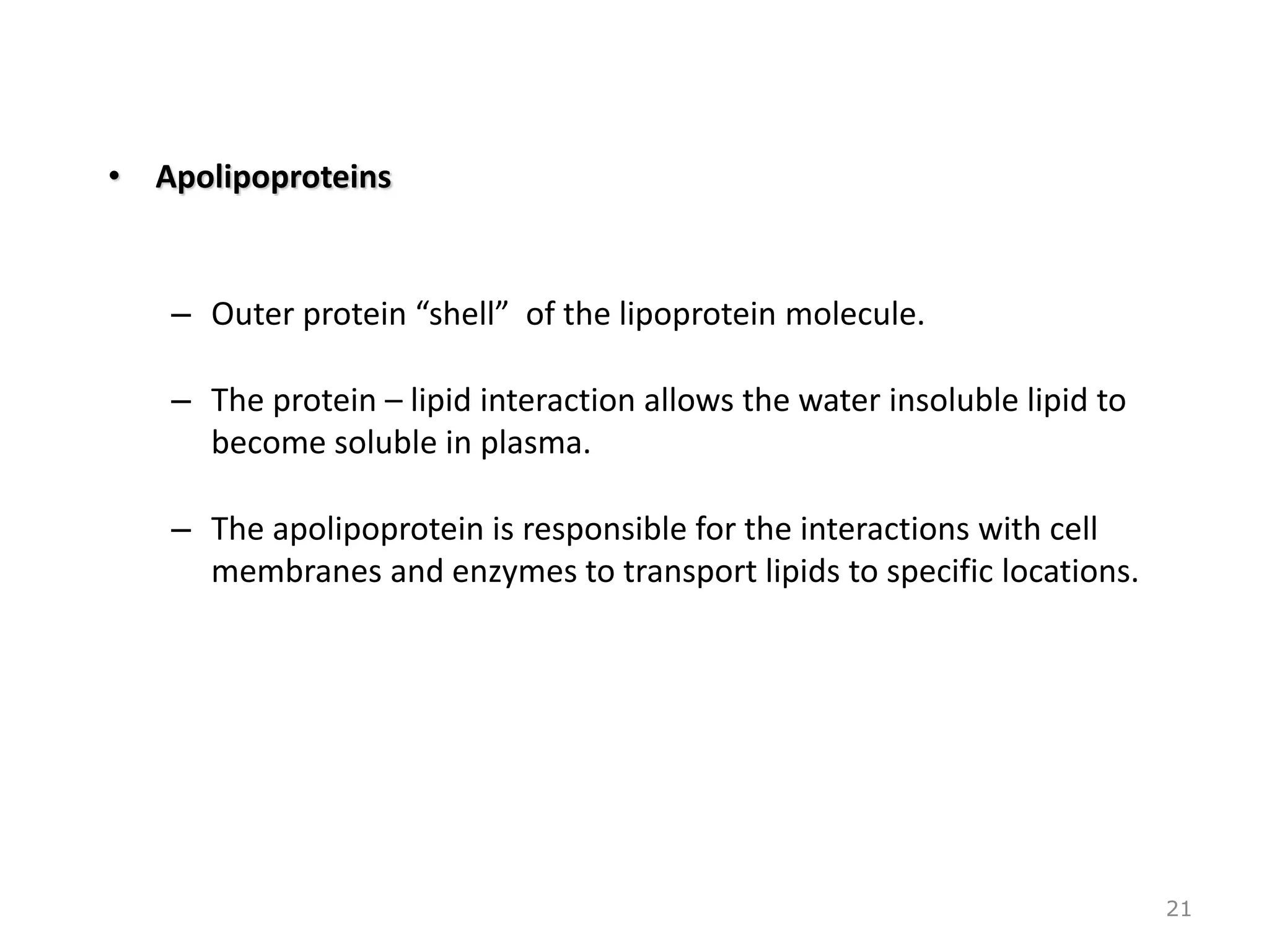 • Apolipoproteins
– Outer protein “shell” of the lipoprotein molecule.
– The protein – lipid interaction allows the water insoluble lipid to
become soluble in plasma.
– The apolipoprotein is responsible for the interactions with cell
membranes and enzymes to transport lipids to specific locations.
21
 