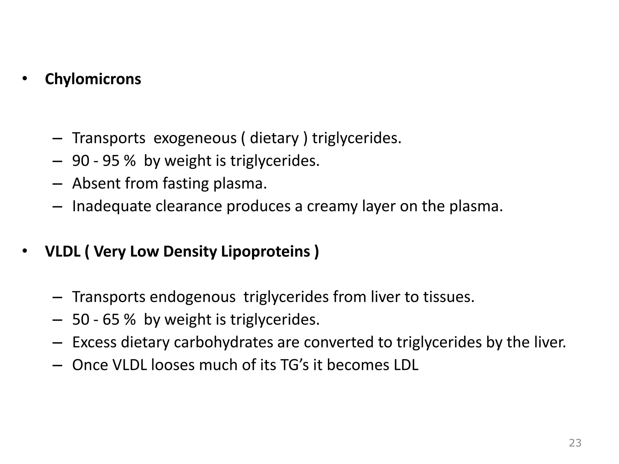 • Chylomicrons
– Transports exogeneous ( dietary ) triglycerides.
– 90 - 95 % by weight is triglycerides.
– Absent from fasting plasma.
– Inadequate clearance produces a creamy layer on the plasma.
• VLDL ( Very Low Density Lipoproteins )
– Transports endogenous triglycerides from liver to tissues.
– 50 - 65 % by weight is triglycerides.
– Excess dietary carbohydrates are converted to triglycerides by the liver.
– Once VLDL looses much of its TG’s it becomes LDL
23
 